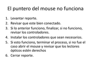 El puntero del mouse no funciona
1. Levantar reporte.
2. Revisar que este bien conectado.
3. Si lo anterior funciono, finalizar, si no funciono,
revisar los controladores.
4. Instalar los controladores que sean necesarios.
5. Si esto funciono, terminar el proceso, si no fue el
caso abrir el mouse y revisar que los lectores
ópticos estén derechos
6. Cerrar reporte.
 