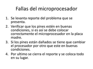 Fallas del microprocesador
1. Se levanta reporte del problema que se
presenta.
2. Verificar que los pines estén en buenas
condiciones, si es así se debe colocar
correctamente el microprocesador en la placa
madre.
3. Si los pines están dañados se tiene que cambiar
el procesador por otro que este en buenas
condiciones.
4. Por ultimo se cierra el reporte y se coloca todo
en su lugar.
 