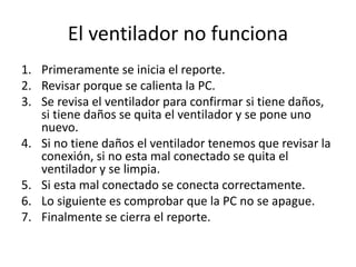 El ventilador no funciona
1. Primeramente se inicia el reporte.
2. Revisar porque se calienta la PC.
3. Se revisa el ventilador para confirmar si tiene daños,
si tiene daños se quita el ventilador y se pone uno
nuevo.
4. Si no tiene daños el ventilador tenemos que revisar la
conexión, si no esta mal conectado se quita el
ventilador y se limpia.
5. Si esta mal conectado se conecta correctamente.
6. Lo siguiente es comprobar que la PC no se apague.
7. Finalmente se cierra el reporte.
 
