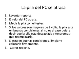 La pila del PC se atrasa
1. Levantar reporte.
2. El reloj del PC atrasa.
3. Medir la pila con el tester.
4. Si los valores son mayores de 2 volts, la pila esta
en buenas condiciones, si no es el caso quiere
decir que la pila esta desgastada y tendremos
que reemplazarla.
5. Si esta en buenas condiciones, limpiar y
colocarla firmemente.
6. Cerrar reporte.
 