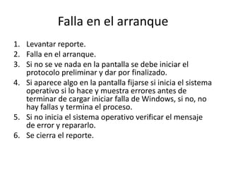 Falla en el arranque
1. Levantar reporte.
2. Falla en el arranque.
3. Si no se ve nada en la pantalla se debe iniciar el
protocolo preliminar y dar por finalizado.
4. Si aparece algo en la pantalla fijarse si inicia el sistema
operativo si lo hace y muestra errores antes de
terminar de cargar iniciar falla de Windows, si no, no
hay fallas y termina el proceso.
5. Si no inicia el sistema operativo verificar el mensaje
de error y repararlo.
6. Se cierra el reporte.
 