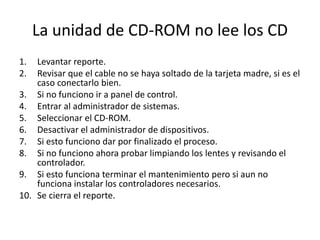 La unidad de CD-ROM no lee los CD
1. Levantar reporte.
2. Revisar que el cable no se haya soltado de la tarjeta madre, si es el
caso conectarlo bien.
3. Si no funciono ir a panel de control.
4. Entrar al administrador de sistemas.
5. Seleccionar el CD-ROM.
6. Desactivar el administrador de dispositivos.
7. Si esto funciono dar por finalizado el proceso.
8. Si no funciono ahora probar limpiando los lentes y revisando el
controlador.
9. Si esto funciona terminar el mantenimiento pero si aun no
funciona instalar los controladores necesarios.
10. Se cierra el reporte.
 