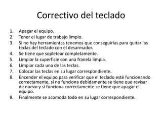 Correctivo del teclado
1. Apagar el equipo.
2. Tener el lugar de trabajo limpio.
3. Si no hay herramientas tenemos que conseguirlas para quitar las
teclas del teclado con el desarmador.
4. Se tiene que sopletear completamente.
5. Limpiar la superficie con una franela limpia.
6. Limpiar cada una de las teclas.
7. Colocar las teclas en su lugar correspondiente.
8. Encender el equipo para verificar que el teclado esté funcionando
correctamente, si no funciona debidamente se tiene que revisar
de nuevo y si funciona correctamente se tiene que apagar el
equipo.
9. Finalmente se acomoda todo en su lugar correspondiente.
 