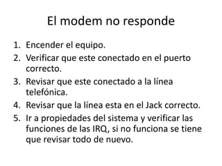 El modem no responde
1. Encender el equipo.
2. Verificar que este conectado en el puerto
correcto.
3. Revisar que este conectado a la línea
telefónica.
4. Revisar que la línea esta en el Jack correcto.
5. Ir a propiedades del sistema y verificar las
funciones de las IRQ, si no funciona se tiene
que revisar todo de nuevo.
 