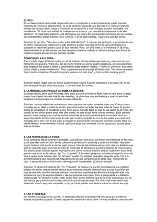 EL REO:
En un determinado país donde la ejecución de un condenado a muerte solamente puede hacerse
mediante la horca o la silla eléctrica, se da la situación siguiente, que permite a un cierto condenado
librarse de ser ejecutado. Llega el momento de la ejecución y sus verdugos le piden que hable, y le
manifiestan: "Si dices una verdad, te mataremos en la horca, y si mientes te mataremos en la silla
eléctrica". El preso hace entonces una afirmación que deja a los verdugos tan perplejos que no pueden,
sin contradecirse, matar al preso ni en la horca, ni en la silla eléctrica. ¿Qué es lo que dijo el reo?

Solución: El reo dice: "Me vais a matar en la silla eléctrica". Y piensan los verdugos: si es verdad lo que
ha dicho, no podemos matarlo en la silla eléctrica, puesto que esta forma de ejecución habíamos
quedado en reservarla para el caso de que mintiera. Pero, por otra parte, si lo matamos en la horca,
habrá mentido en su afirmación, así que tampoco podemos matarlo en la horca porque esta forma de
matarlo era para el caso de que dijera la verdad.

COMPONER LA PULSERA:
A un experto joyero le llevan cuatro trozos de cadena, de tres eslabones cada uno, para que los una
formando una pulsera. "Para ello, dijo el joyero, tendré que cortar cuatro eslabones, uno de cada trozo,
para engarzar los trozos y soldar a continuación cada eslabón cortado. Tendré, en definitiva, que hacer
cuatro cortes y cuatro soldaduras". Pero la persona que le encarga el trabajo dice: "No, no es necesario
hacer cuatro empalmes. Puede formarse la pulsera con solo tres". ¿Cómo podría hacerse esto?.



Solución: Basta coger solo uno de los cuatro trozos y cortar sus tres eslabones. Con cada uno de los
tres se empalman los otros tres trozos. Y son solo tres. No cuatro.

3. LA MONEDA MAS PESADA DE TODA LA DOCENA:
El amigo Jacinto tiene doce monedas, pero sabe que una de ellas es falsa, esto es, que tiene un peso
mayor que el peso de cada una de las restantes. Le dicen que use una balanza y que con solo tres
pesadas averigüe cuál es la moneda de peso diferente.

Solución: Jacinto separa las monedas en tres conjuntos de cuatro monedas cada uno. Coloca cuatro
monedas en un plato y cuatro en el otro. Las otras cuatro monedas las deja sobre la mesa. Si los dos
platos de la balanza se equilibran quiere decir que la moneda falsa es una de las cuatro de la mesa. En
cambio si uno de los platos pesa mas que el otro, es éste el que tiene la falsa moneda. En la primera
pesada, pues, averigua en cual de los tres conjuntos de cuatro monedas está la moneda falsa. La
segunda pesada la hace colocando dos de esas cuatro monedas en uno de los platos y las otras dos
monedas en el otro, con lo que logra averiguar en qué conjunto de solo dos monedas está la falsa. La
última pesada, evidentemente, la hará colocando esas dos monedas una en cada plato. La que pese
más es la falsa.



4. LAS PEINETAS DE LA FERIA:
En la caseta de María tenemos 5 peinetas. Dos blancas, tres rojas. Se ponen tres bailaoras en fila india
y, sin que ellas vean el color, se les coloca una peineta en la cabecita a cada una de ellas. Está claro
que la bailaora que queda en tercer lugar si ve el color de las peinetas de las otras dos y la bailaora que
está en segundo lugar verá solo el color de la peineta de la bailaora que tiene delante, la primera de la
fila. Bueno, pues cuando alguien le preguntó a la última bailaora si podía deducir cuál era el color de la
peineta que tenía en la cabeza, dijo "no, no puedo". A la misma pregunta, la bailaora segunda, que solo
veía a la que tenia delante, dijo, "yo tampoco puedo". En cambio, cuando la pregunta se le hizo a la
primera bailaora, que escuchó las respuestas de las dos compañeras de atrás, dijo: "mi peineta es
roja", a pesar de que no veía el color de ninguna de las peinetas. ¿Cómo lo dedujo?.

Solución: Si la tercera bailaora dijo "no, no puedo", se deduce ya que las dos bailaoras que estaban
delante no tenían ambas peineta blanca, pues entonces hubiera deducido que la suya habría de ser
roja, ya que solo hay dos blancas. Así que, una de tres, la primera era blanca y la segunda roja, o la
primera era roja y la segunda blanca o las dos primeras eran rojas. Pero al preguntarle a la bailaora
segunda dijo "yo tampoco puedo". Esto quiere decir que la primera, que es la única peineta que ve, no
era blanca, porque entonces hubiera deducido que la suya era roja. Por tanto la primera de las tres
bailaoras, al oir la segunda respuesta, supo ya que la peineta que llevaba sobre su cabeza era roja.



5. LAS ETIQUETAS:
Sin acertar con ninguna de las tres, un empleado etiquetó erróneamente tres cajas que contenían
lápices, bolígrafos y grapas. Cuando alguien le comunica el error, dice: "no hay problema, con solo abrir
 