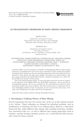 December 8, 2006 13:28 WSPC/173-IJITDM                  00225




         International Journal of Information Technology & Decision Making
         Vol. 5, No. 4 (2006) 597–604
          c World Scientiﬁc Publishing Company




           10 CHALLENGING PROBLEMS IN DATA MINING RESEARCH


                                                 QIANG YANG
                                       Department of Computer Science
                                Hong Kong University of Science and Technology
                                 Clearwater Bay, Kowloon, Hong Kong, China

                                                 XINDONG WU
                                       Department of Computer Science
                                            University of Vermont
                            33 Colchester Avenue, Burlington, Vermont 05405, USA
                                               xwu@cs.uvm.edu

            CONTRIBUTORS: PEDRO DOMINGOS, CHARLES ELKAN, JOHANNES GEHRKE,
                 JIAWEI HAN, DAVID HECKERMAN, DANIEL KEIM, JIMING LIU,
             DAVID MADIGAN, GREGORY PIATETSKY-SHAPIRO, VIJAY V. RAGHAVAN,
                          RAJEEV RASTOGI, SALVATORE J. STOLFO,
                        ALEXANDER TUZHILIN and BENJAMIN W. WAH

             In October 2005, we took an initiative to identify 10 challenging problems in data mining
             research, by consulting some of the most active researchers in data mining and machine
             learning for their opinions on what are considered important and worthy topics for future
             research in data mining. We hope their insights will inspire new research eﬀorts, and
             give young researchers (including PhD students) a high-level guideline as to where the
             hot problems are located in data mining.
                 Due to the limited amount of time, we were only able to send out our survey requests
             to the organizers of the IEEE ICDM and ACM KDD conferences, and we received an
             overwhelming response. We are very grateful for the contributions provided by these
             researchers despite their busy schedules. This short article serves to summarize the 10
             most challenging problems of the 14 responses we have received from this survey. The
             order of the listing does not reﬂect their level of importance.

             Keywords: Data mining; machine learning; knowledge discovery.



         1. Developing a Unifying Theory of Data Mining
         Several respondents feel that the current state of the art of data mining research
         is too “ad-hoc.” Many techniques are designed for individual problems, such as
         classiﬁcation or clustering, but there is no unifying theory. However, a theoretical
         framework that uniﬁes diﬀerent data mining tasks including clustering, classiﬁca-
         tion, association rules, etc., as well as diﬀerent data mining approaches (such as
         statistics, machine learning, database systems, etc.), would help the ﬁeld and pro-
         vide a basis for future research.

                                                       597
 
