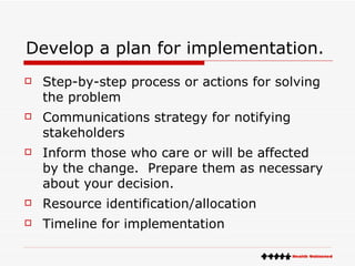 Develop a plan for implementation. Step-by-step process or actions for solving the problem  Communications strategy for notifying stakeholders Inform those who care or will be affected by the change.  Prepare them as necessary about your decision. Resource identification/allocation  Timeline for implementation  