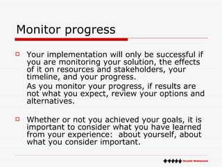 Monitor progress Your implementation will only be successful if you are monitoring your solution, the effects of it on resources and stakeholders, your timeline, and your progress.  As you monitor your progress, if results are not what you expect, review your options and alternatives. Whether or not you achieved your goals, it is important to consider what you have learned from your experience:  about yourself, about what you consider important. 