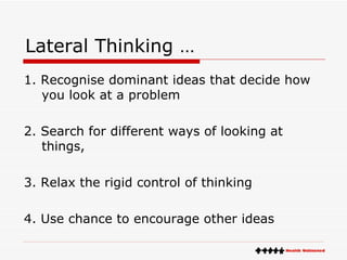 Lateral Thinking … 1. Recognise dominant ideas that decide how you look at a problem 2. Search for different ways of looking at things, 3. Relax the rigid control of thinking 4. Use chance to encourage other ideas 
