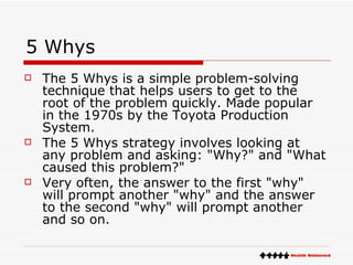 5 Whys The 5 Whys is a simple problem-solving technique that helps users to get to the root of the problem quickly. Made popular in the 1970s by the Toyota Production System. The 5 Whys strategy involves looking at any problem and asking: "Why?" and "What caused this problem?" Very often, the answer to the first "why" will prompt another "why" and the answer to the second "why" will prompt another and so on. 