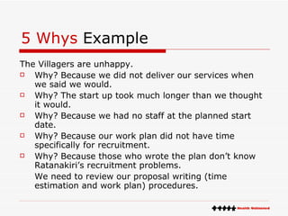 5 Whys  Example The Villagers are unhappy.  Why? Because we did not deliver our services when we said we would.  Why? The start up took much longer than we thought it would. Why? Because we had no staff at the planned start date.  Why? Because our work plan did not have time specifically for recruitment. Why? Because those who wrote the plan don’t know Ratanakiri’s recruitment problems.  We need to review our proposal writing (time estimation and work plan) procedures. 