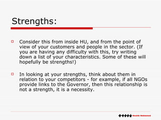 Strengths: Consider this from inside HU, and from the point of view of your customers and people in the sector. (If you are having any difficulty with this, try writing down a list of your characteristics. Some of these will hopefully be strengths!) In looking at your strengths, think about them in relation to your competitors - for example, if all NGOs provide links to the Governor, then this relationship is not a strength, it is a necessity. 