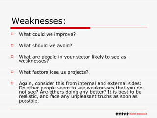 Weaknesses: What could we improve?  What should we avoid?  What are people in your sector likely to see as weaknesses?  What factors lose us projects?  Again, consider this from internal and external sides: Do other people seem to see weaknesses that you do not see? Are others doing any better? It is best to be realistic, and face any unpleasant truths as soon as possible. 