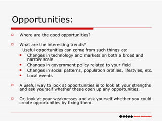 Opportunities: Where are the good opportunities?  What are the interesting trends?  Useful opportunities can come from such things as:  Changes in technology and markets on both a broad and narrow scale  Changes in government policy related to your field  Changes in social patterns, population profiles, lifestyles, etc.  Local events  A useful way to look at opportunities is to look at your strengths and ask yourself whether these open up any opportunities. Or, look at your weaknesses and ask yourself whether you could create opportunities by fixing them. 