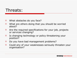 Threats: What obstacles do you face?  What are others doing that you should be worried about?  Are the required specifications for your job, projects or services changing?  Is changing technology or policy threatening your position?  Do you have bad management problems?  Could any of your weaknesses seriously threaten your organisation?  