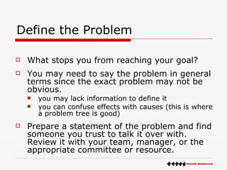 Define the Problem What stops you from reaching your goal?  You may need to say the problem in general terms since the exact problem may not be obvious. you may lack information to define it  you can confuse effects with causes (this is where a problem tree is good) Prepare a statement of the problem and find someone you trust to talk it over with.  Review it with your team, manager, or the appropriate committee or resource. 