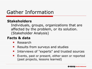 Gather Information Stakeholders Individuals, groups, organizations that are affected by the problem, or its solution.  (Stakeholder Analysis) Facts & data Research  Results from surveys and studies  Interviews of "experts" and trusted sources  E vents, past or present, either seen or reported (past projects, lessons learned) 