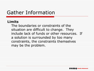 Gather Information Limits The boundaries or constraints of the situation are difficult to change.  They include lack of funds or other resources.  If a solution is surrounded by too many constraints, the constraints themselves may be the problem. 