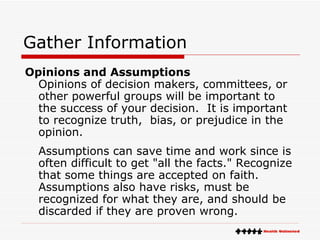 Gather Information Opinions and Assumptions Opinions of decision makers, committees, or other powerful groups will be important to the success of your decision.  It is important to recognize truth,  bias, or prejudice in the opinion. Assumptions can save time and work since is often difficult to get "all the facts." Recognize that some things are accepted on faith.  Assumptions also have risks, must be recognized for what they are, and should be discarded if they are proven wrong. 
