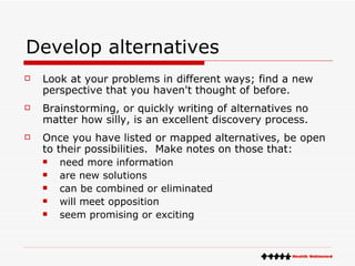 Develop alternatives Look at your problems in different ways; find a new perspective that you haven't thought of before. Brainstorming, or quickly writing of alternatives no matter how silly, is an excellent discovery process. Once you have listed or mapped alternatives, be open to their possibilities.  Make notes on those that:  need more information  are new solutions  can be combined or eliminated  will meet opposition  seem promising or exciting  