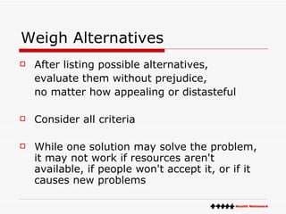 Weigh Alternatives After listing possible alternatives, evaluate them without prejudice, no matter how appealing or distasteful  Consider all criteria While one solution may solve the problem, it may not work if resources aren't available, if people won't accept it, or if it causes new problems 
