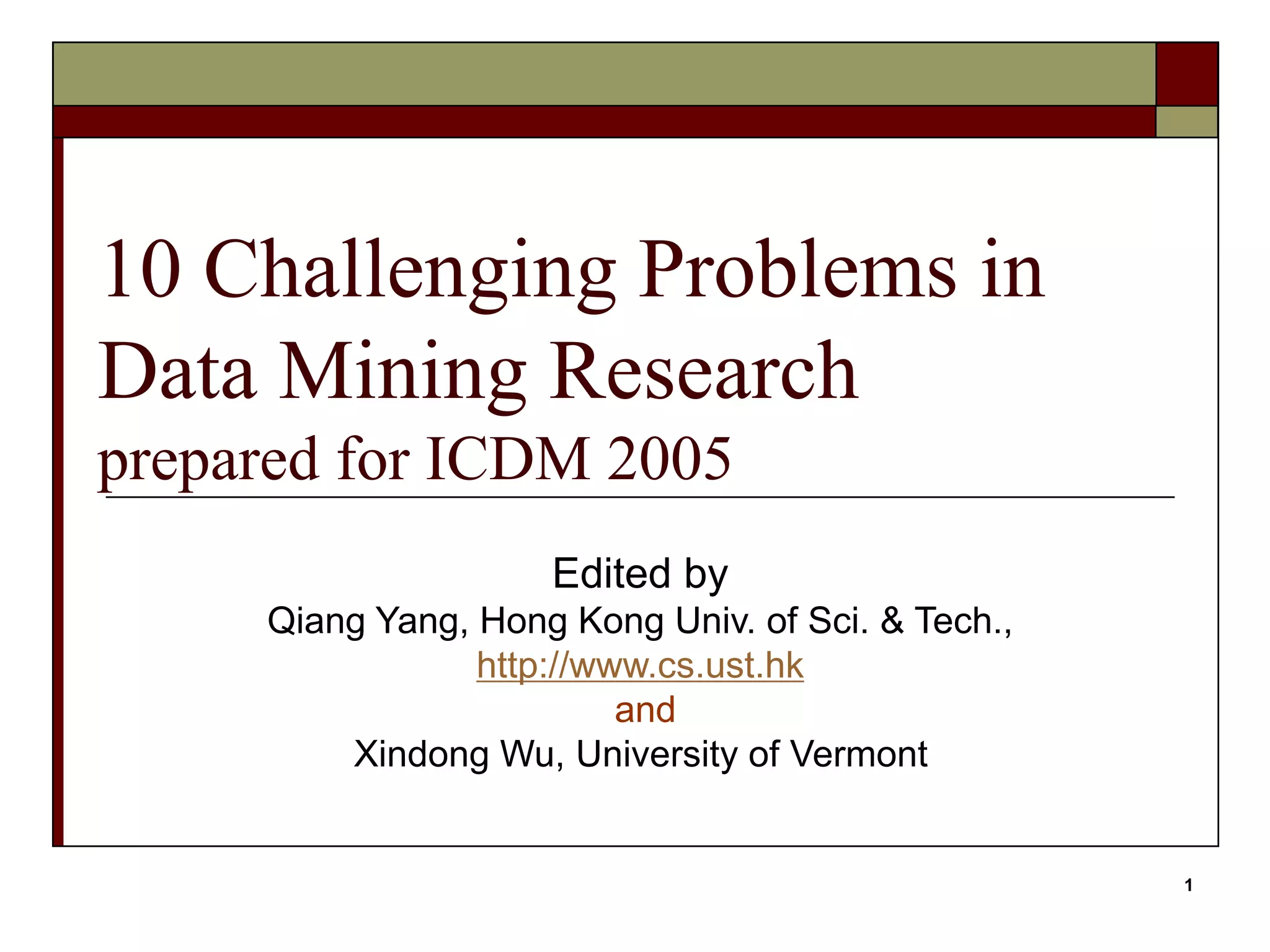 1
10 Challenging Problems in
Data Mining Research
prepared for ICDM 2005
Edited by
Qiang Yang, Hong Kong Univ. of Sci. & Tech.,
http://www.cs.ust.hk
and
Xindong Wu, University of Vermont
 