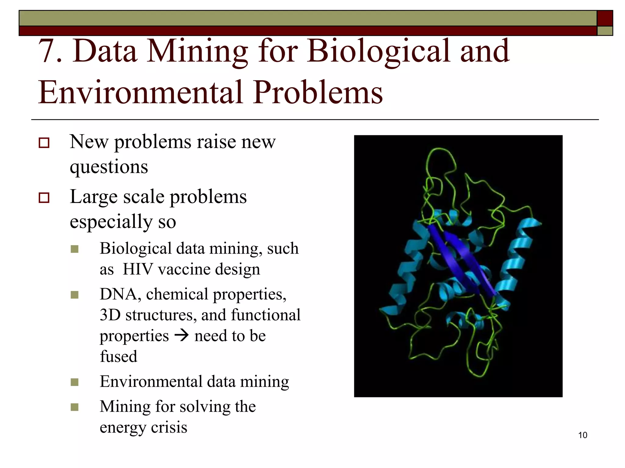 10
7. Data Mining for Biological and
Environmental Problems
 New problems raise new
questions
 Large scale problems
especially so
 Biological data mining, such
as HIV vaccine design
 DNA, chemical properties,
3D structures, and functional
properties  need to be
fused
 Environmental data mining
 Mining for solving the
energy crisis
 