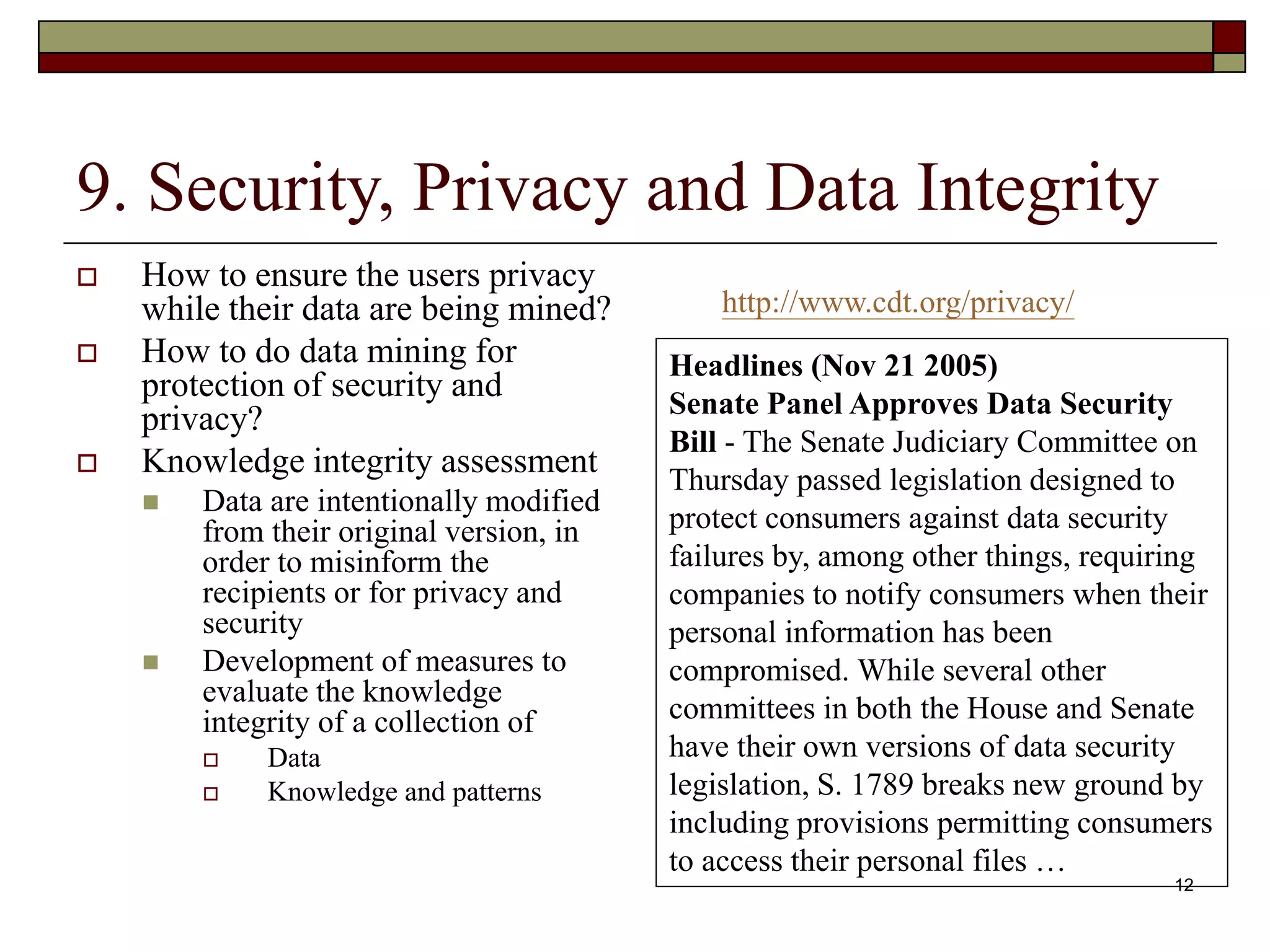 12
9. Security, Privacy and Data Integrity
 How to ensure the users privacy
while their data are being mined?
 How to do data mining for
protection of security and
privacy?
 Knowledge integrity assessment
 Data are intentionally modified
from their original version, in
order to misinform the
recipients or for privacy and
security
 Development of measures to
evaluate the knowledge
integrity of a collection of
 Data
 Knowledge and patterns
http://www.cdt.org/privacy/
Headlines (Nov 21 2005)
Senate Panel Approves Data Security
Bill - The Senate Judiciary Committee on
Thursday passed legislation designed to
protect consumers against data security
failures by, among other things, requiring
companies to notify consumers when their
personal information has been
compromised. While several other
committees in both the House and Senate
have their own versions of data security
legislation, S. 1789 breaks new ground by
including provisions permitting consumers
to access their personal files …
 