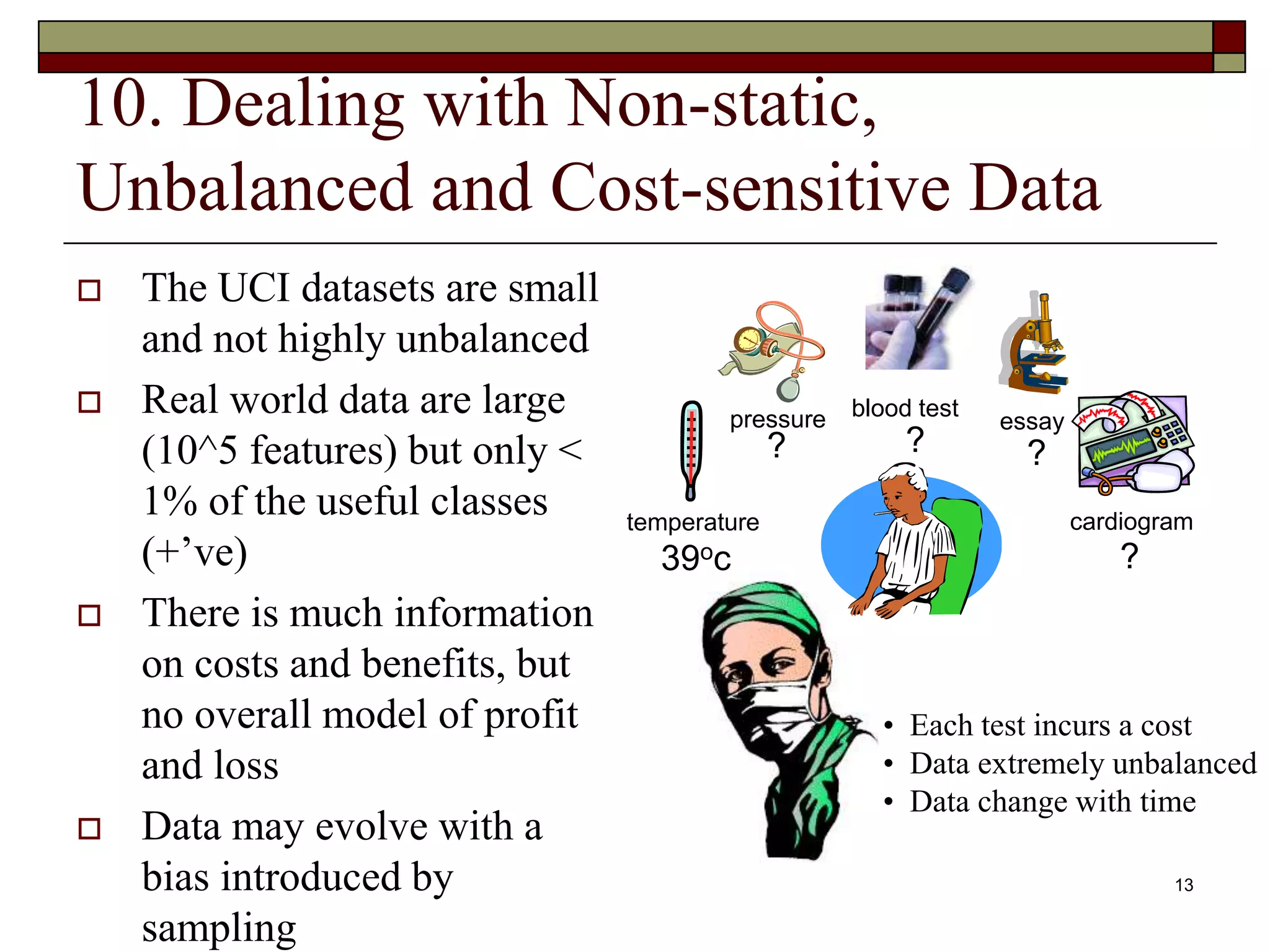 13
10. Dealing with Non-static,
Unbalanced and Cost-sensitive Data
 The UCI datasets are small
and not highly unbalanced
 Real world data are large
(10^5 features) but only <
1% of the useful classes
(+’ve)
 There is much information
on costs and benefits, but
no overall model of profit
and loss
 Data may evolve with a
bias introduced by
sampling
• Each test incurs a cost
• Data extremely unbalanced
• Data change with time
temperature
pressure blood test
cardiogram
essay
39oc
? ? ?
?
 