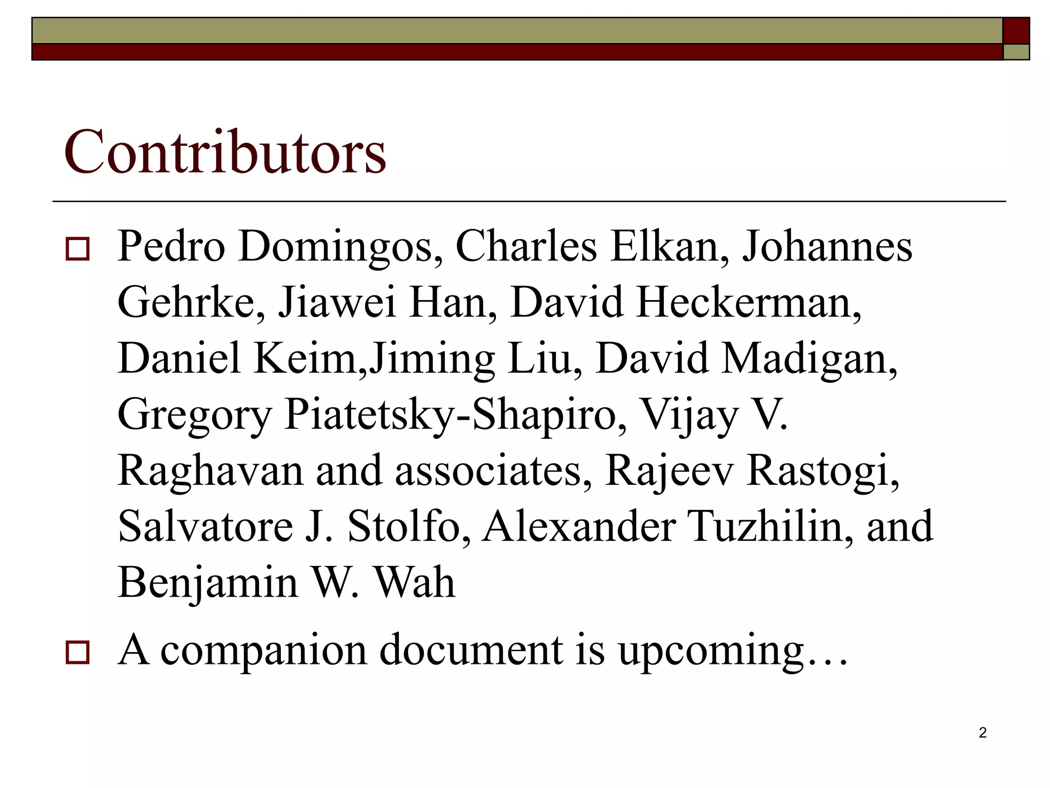 2
Contributors
 Pedro Domingos, Charles Elkan, Johannes
Gehrke, Jiawei Han, David Heckerman,
Daniel Keim,Jiming Liu, David Madigan,
Gregory Piatetsky-Shapiro, Vijay V.
Raghavan and associates, Rajeev Rastogi,
Salvatore J. Stolfo, Alexander Tuzhilin, and
Benjamin W. Wah
 A companion document is upcoming…
 