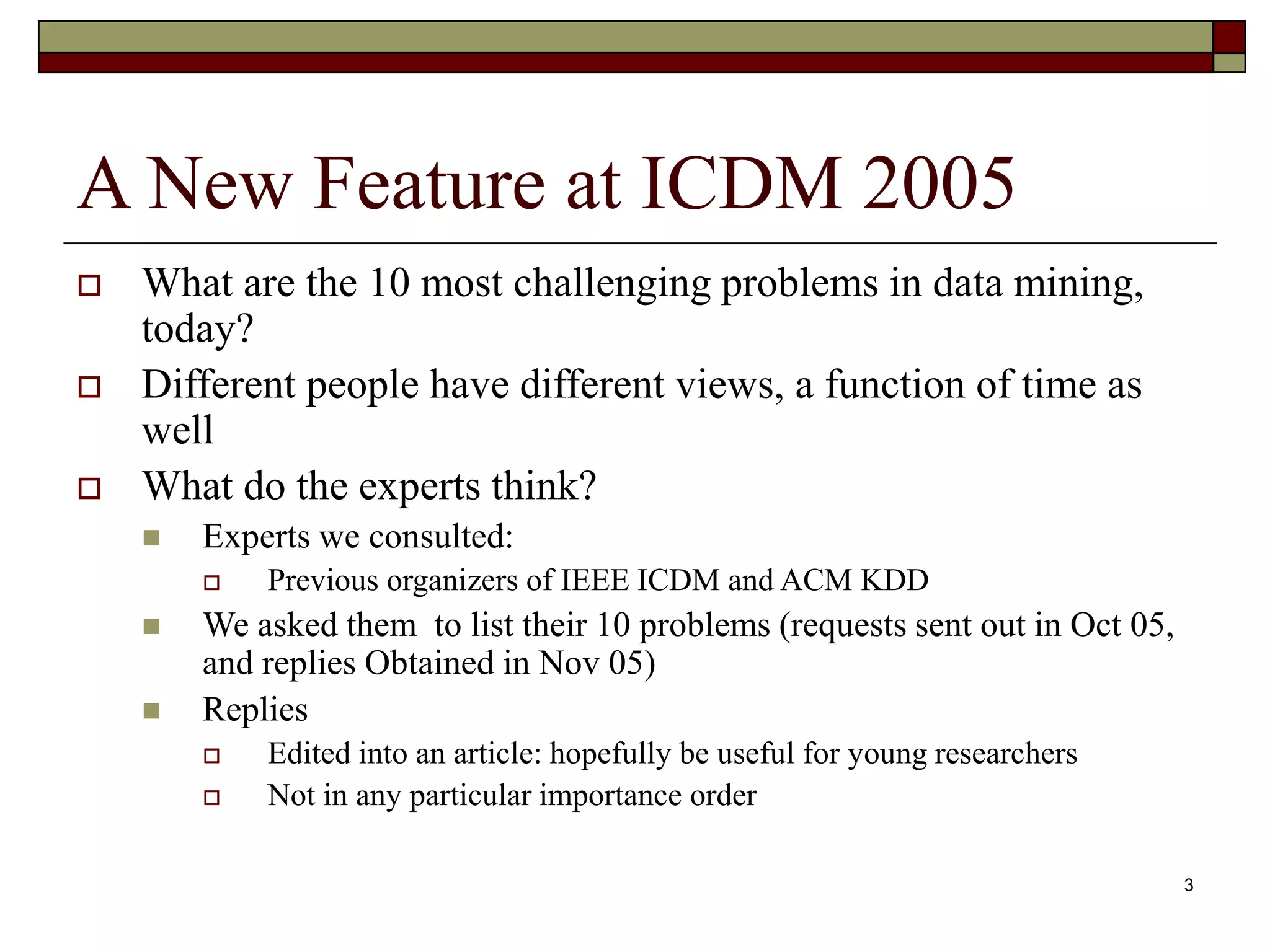 3
A New Feature at ICDM 2005
 What are the 10 most challenging problems in data mining,
today?
 Different people have different views, a function of time as
well
 What do the experts think?
 Experts we consulted:
 Previous organizers of IEEE ICDM and ACM KDD
 We asked them to list their 10 problems (requests sent out in Oct 05,
and replies Obtained in Nov 05)
 Replies
 Edited into an article: hopefully be useful for young researchers
 Not in any particular importance order
 
