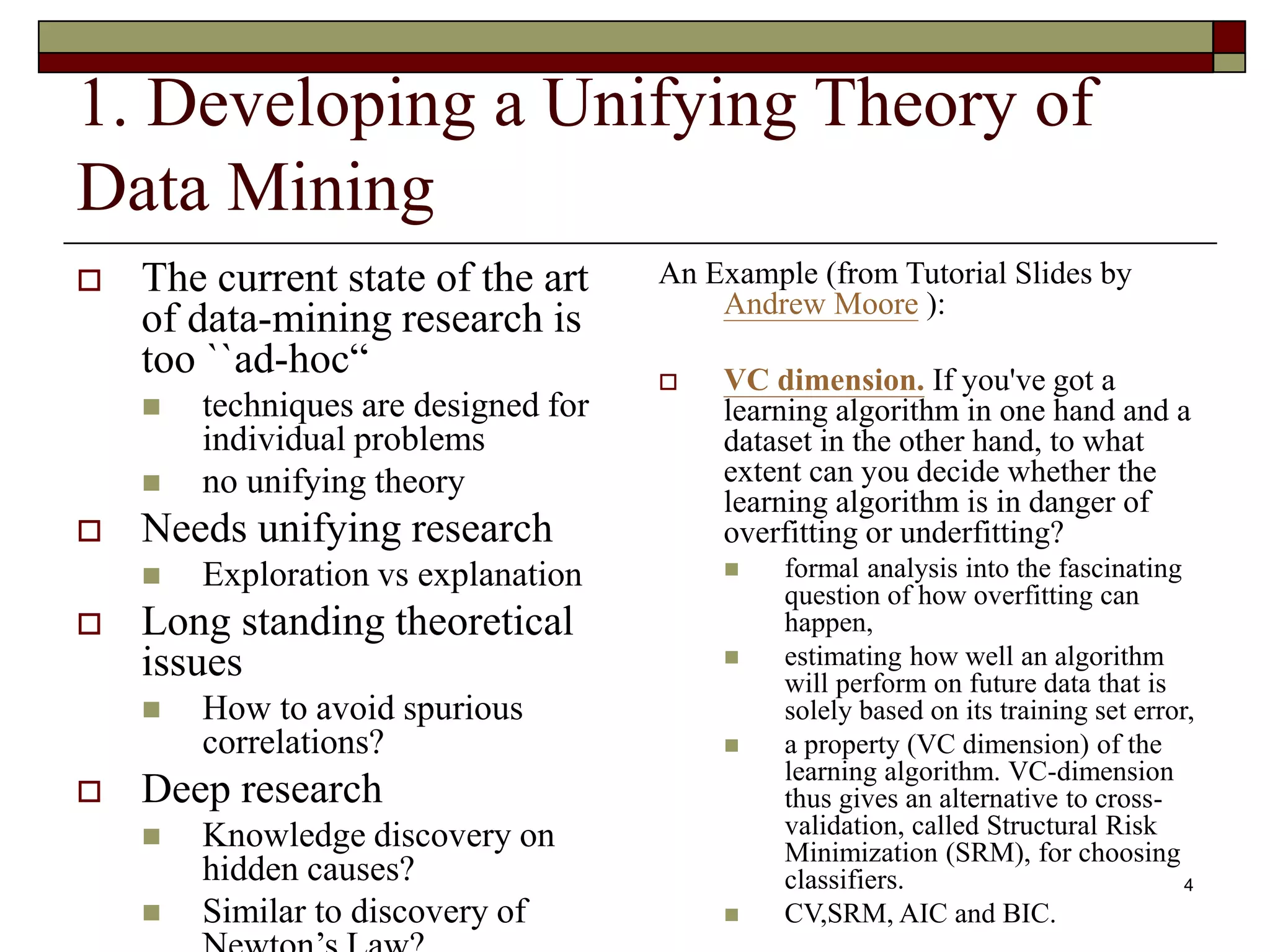 4
1. Developing a Unifying Theory of
Data Mining
 The current state of the art
of data-mining research is
too ``ad-hoc“
 techniques are designed for
individual problems
 no unifying theory
 Needs unifying research
 Exploration vs explanation
 Long standing theoretical
issues
 How to avoid spurious
correlations?
 Deep research
 Knowledge discovery on
hidden causes?
 Similar to discovery of
An Example (from Tutorial Slides by
Andrew Moore ):
 VC dimension. If you've got a
learning algorithm in one hand and a
dataset in the other hand, to what
extent can you decide whether the
learning algorithm is in danger of
overfitting or underfitting?
 formal analysis into the fascinating
question of how overfitting can
happen,
 estimating how well an algorithm
will perform on future data that is
solely based on its training set error,
 a property (VC dimension) of the
learning algorithm. VC-dimension
thus gives an alternative to cross-
validation, called Structural Risk
Minimization (SRM), for choosing
classifiers.
 CV,SRM, AIC and BIC.
 