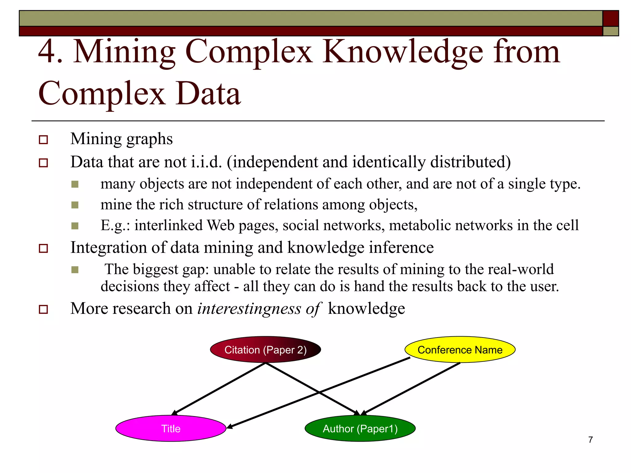 7
4. Mining Complex Knowledge from
Complex Data
 Mining graphs
 Data that are not i.i.d. (independent and identically distributed)
 many objects are not independent of each other, and are not of a single type.
 mine the rich structure of relations among objects,
 E.g.: interlinked Web pages, social networks, metabolic networks in the cell
 Integration of data mining and knowledge inference
 The biggest gap: unable to relate the results of mining to the real-world
decisions they affect - all they can do is hand the results back to the user.
 More research on interestingness of knowledge
Citation (Paper 2)
Author (Paper1)
Title
Conference Name
 