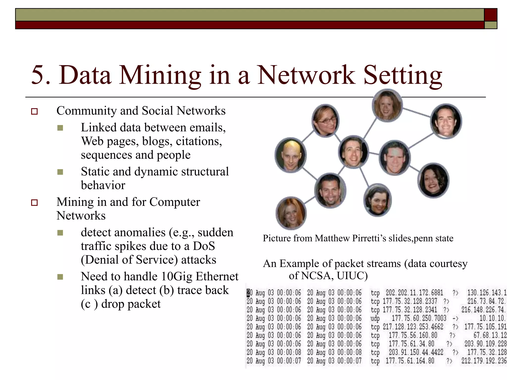 8
5. Data Mining in a Network Setting
 Community and Social Networks
 Linked data between emails,
Web pages, blogs, citations,
sequences and people
 Static and dynamic structural
behavior
 Mining in and for Computer
Networks
 detect anomalies (e.g., sudden
traffic spikes due to a DoS
(Denial of Service) attacks
 Need to handle 10Gig Ethernet
links (a) detect (b) trace back
(c ) drop packet
Picture from Matthew Pirretti’s slides,penn state
An Example of packet streams (data courtesy
of NCSA, UIUC)
 
