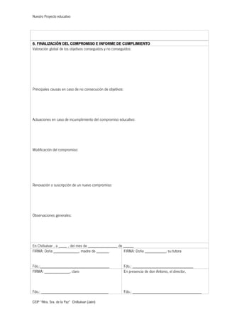 Nuestro Proyecto educativo
CEIP “Ntra. Sra. de la Paz” Chilluévar (Jaén)
6. FINALIZACIÓN DEL COMPROMISO E INFORME DE CUMPLIMIENTO
Valoración global de los objetivos conseguidos y no conseguidos:
Principales causas en caso de no consecución de objetivos:
Actuaciones en caso de incumplimiento del compromiso educativo:
Modificación del compromiso:
Renovación o suscripción de un nuevo compromiso:
Observaciones generales:
En Chilluévar , a ____ , del mes de ______________ de _____
FIRMA: Doña ____________, madre de ______
Fdo.:_________________________________
FIRMA: Doña __________, su tutora
Fdo.: _____________________________
FIRMA: ____________, claro
Fdo.: ________________________________
En presencia de don Antonio, el director,
Fdo.: _________________________________
 