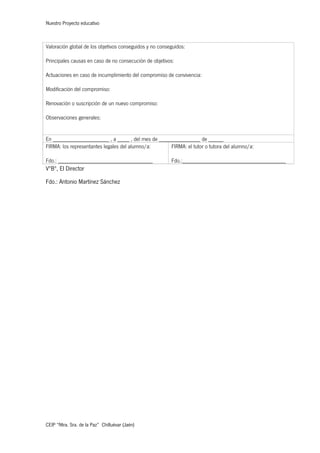 Nuestro Proyecto educativo
CEIP “Ntra. Sra. de la Paz” Chilluévar (Jaén)
Valoración global de los objetivos conseguidos y no conseguidos:
Principales causas en caso de no consecución de objetivos:
Actuaciones en caso de incumplimiento del compromiso de convivencia:
Modificación del compromiso:
Renovación o suscripción de un nuevo compromiso:
Observaciones generales:
En ___________________ , a ____ , del mes de ______________ de _____
FIRMA: los representantes legales del alumno/a:
Fdo.: ________________________________
FIRMA: el tutor o tutora del alumno/a:
Fdo.:___________________________________
VºBº, El Director
Fdo.: Antonio Martínez Sánchez
 