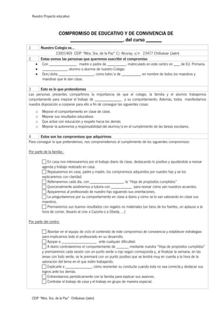 Nuestro Proyecto educativo
CEIP “Ntra. Sra. de la Paz” Chilluévar (Jaén)
COMPROMISO DE EDUCATIVO Y DE CONVIVENCIA DE
____________________, del curso ______
1 Nuestro Colegio es…
23001469 CEIP “Ntra. Sra. de la Paz” C/ Alcoray, s/n 23477 Chilluévar (Jaén)
2 Estas somos las personas que queremos suscribir el compromiso
• Con _____________, madre o padre de _________, matriculado en este centro en ___ de Ed. Primaria.
• ____________, alumno o alumna de nuestro Colegio
• Don/doña _________________, como tutor/a de _________, en nombre de todos los maestros y
maestras que le dan clase.
3 Esto es lo que pretendemos
Las personas presentes compartimos la importancia de que el colegio, la familia y el alumno trabajemos
conjuntamente para mejorar el trabajo de _____________ y su comportamiento. Además, todos manifestamos
nuestra disposición a cooperar para ello a fin de conseguir las siguientes cosas:
o Mejorar el comportamiento en clase de clase.
o Mejorar sus resultados educativos
o Que actúe con educación y respeto hacia los demás
o Mejorar la autonomía y responsabilidad del alumno/a en el cumplimiento de las tareas escolares.
4 Estos son los compromisos que adquirimos
Para conseguir lo que pretendemos, nos comprometemos al cumplimiento de los siguientes compromisos:
Por parte de la familia :
c En casa nos interesaremos por el trabajo diario de clase, destacando lo positivo y ayudándole a revisar
agenda y trabajo realizado en casa.
c Repasaremos en casa, padre y madre, los compromisos adquiridos por nuestro hijo y se los
explicaremos con claridad.
c Rellenaremos cada día, con ________________, la “Hoja de propósitos cumplidos”
c Quincenalmente asistiremos a tutoría con __________ para revisar cómo van nuestros acuerdos.
c Apoyaremos al profesorado de nuestro hijo siguiendo sus orientaciones.
c Le preguntaremos por su comportamiento en clase a diario y cómo se lo van valorando en clase sus
maestros.
c Premiaremos sus buenos resultados con regalos no materiales (un beso de los fuertes, un aplauso a la
hora de comer, llevarlo al cine a Cazorla o a Úbeda, …)
Por parte del centro:
c Abordar en el equipo de ciclo el contenido de este compromiso de convivencia y establecer estrategias
para implicarnos todo el profesorado en su desarrollo.
c Apoyar a _________________ ante cualquier dificultad.
c A diario controlaremos el comportamiento de ______ mediante nuestra “Hoja de propósitos cumplidos”
y premiaremos cada sesión con un punto verde o rojo según corresponda y, al finalizar la semana, en las
áreas con todo verde, se le premiará con un punto positivo que se tendrá muy en cuenta a la hora de la
valoración del tema en el que estén trabajando.
c Explicarle a _____________ cómo reorientar su conducta cuando ésta no sea correcta y destacar sus
logros ante los demás.
c Entrevistarnos periódicamente con la familia para explicar sus avances.
c Controlar el trabajo de casa y el trabajo en grupo de manera especial.
 
