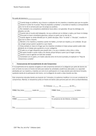 Nuestro Proyecto educativo
CEIP “Ntra. Sra. de la Paz” Chilluévar (Jaén)
Por parte del alumno/a _______________:
c Cuando tenga un problema, voy a buscar a cualquiera de mis maestros o maestras para que me ayuden.
c Llevaré el control de mi propia “Hoja de propósitos cumplidos” y recordaré al maestro/a correspondiente
cómo me ha ido la semana para que me ponga sus positivos.
c No molestaré a los compañeros volviéndome hacia atrás o con gracietas. Sé que los distraigo y los
perjudico con ello.
c Cuando todo el mundo está trabajando, me voy a esforzar por no distraer a nadie y por hacer mi trabajo.
c Procuraré no hacer comentarios graciosos, porque no quiero que se rían de mí.
c Cuando alguien se sienta ofendido por mí, pediré disculpas. Decir “lo siento” o “disculpa”, muestra mi
deseo de no volver a hacerlo.
c Atendré a mis maestros y maestras cuando me hablen, y lo haré con respeto y y sin contestar. Sé que
me corrigen porque quieren ayudarme a que mejore.
c Estoy sentado en clase en el lugar que mis maestras consideran el mejor porque quieren poder estar
pendiente de mi trabajo para ayudarme y no por castigarme.
c El patio es un lugar estupendo para pasarlo bien, y no voy a molestar a otros niños o niñas.
c No quiero insultar ni poner motes a los demás porque tampoco quiero que lo hagan conmigo.
c Llevaré a casa la agenda con todo bien anotado
c Comentaré con mi padre y mi madre cada día cómo me ha ido la jornada y le explicaré mi “Hoja de
compromisos cumplido”.
5 Consecuencias del incumplimiento de este Compromiso:
El incumplimiento de los aspectos recogidos en este compromiso derivará en la obligación por parte del alumno de
venir al Centro los lunes en horario de tarde para realizar las actividades académicas adecuadas a su capacidad
planteadas por sus maestros y maestras así como la no participación en el viaje previsto para este tercer trimestre,
quedando exenta de la participación del mismo, con la obligación de asistir a clase durante ese días.
Este compromiso educativo tendrá una duración de 1 trimestre y lo podremos modificar si no se van cumpliendo los
compromisos. Además, lo revisaremos juntos en horario de tutoría cada quincena para ver cómo va desarrollándose.
En Chilluévar , a ____ de _________ de 201__
FIRMA: Don/doña ________, madre de _______
Fdo.:___________________________________
FIRMA: Doña _______________, su tutora
Fdo.: _________________________________
FIRMA: ___________, claro
Fdo.: ________________________________
En presencia de don Antonio, el director,
Fdo.: _________________________________
 