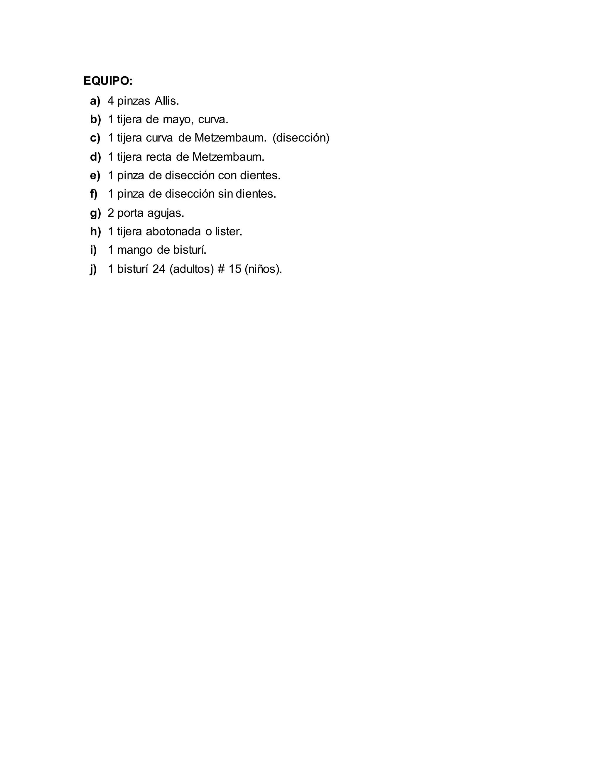EQUIPO:
a) 4 pinzas Allis.
b) 1 tijera de mayo, curva.
c) 1 tijera curva de Metzembaum. (disección)
d) 1 tijera recta de Metzembaum.
e) 1 pinza de disección con dientes.
f) 1 pinza de disección sin dientes.
g) 2 porta agujas.
h) 1 tijera abotonada o lister.
i) 1 mango de bisturí.
j) 1 bisturí 24 (adultos) # 15 (niños).
 