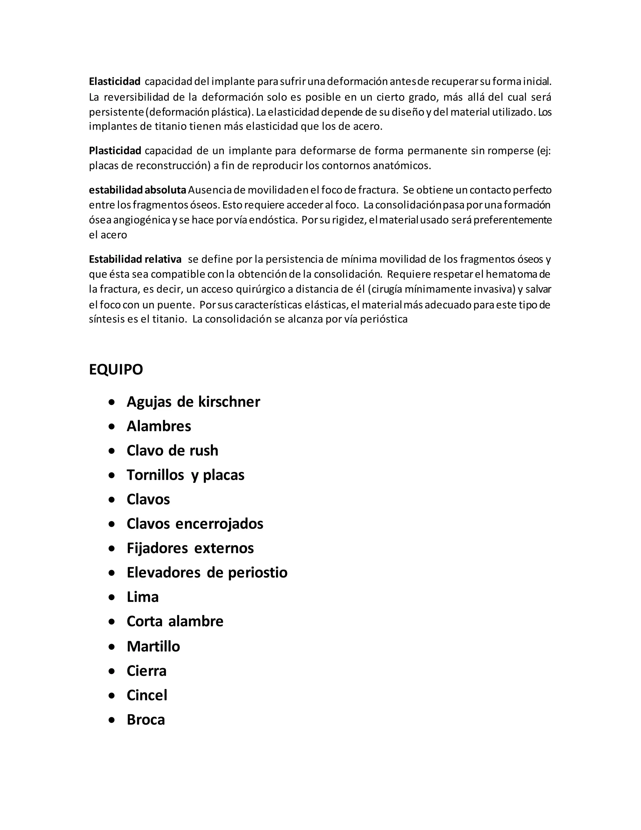 Elasticidad capacidaddel implante parasufrirunadeformaciónantesde recuperarsuformainicial.
La reversibilidad de la deformación solo es posible en un cierto grado, más allá del cual será
persistente(deformaciónplástica).Laelasticidaddepende de sudiseñoydel material utilizado.Los
implantes de titanio tienen más elasticidad que los de acero.
Plasticidad capacidad de un implante para deformarse de forma permanente sin romperse (ej:
placas de reconstrucción) a fin de reproducir los contornos anatómicos.
estabilidadabsolutaAusenciade movilidadenel focode fractura. Se obtiene uncontactoperfecto
entre losfragmentosóseos.Estorequiere accederal foco. Laconsolidaciónpasaporunaformación
óseaangiogénicayse hace porvíaendóstica. Porsurigidez,elmaterialusado serápreferentemente
el acero
Estabilidad relativa se define por la persistencia de mínima movilidad de los fragmentos óseos y
que ésta sea compatible conla obtenciónde la consolidación. Requiere respetarel hematomade
la fractura, es decir, un acceso quirúrgico a distancia de él (cirugía mínimamente invasiva) y salvar
el fococon un puente. Porsuscaracterísticas elásticas,el materialmásadecuadoparaeste tipode
síntesis es el titanio. La consolidación se alcanza por vía perióstica
EQUIPO
 Agujas de kirschner
 Alambres
 Clavo de rush
 Tornillos y placas
 Clavos
 Clavos encerrojados
 Fijadores externos
 Elevadores de periostio
 Lima
 Corta alambre
 Martillo
 Cierra
 Cincel
 Broca
 