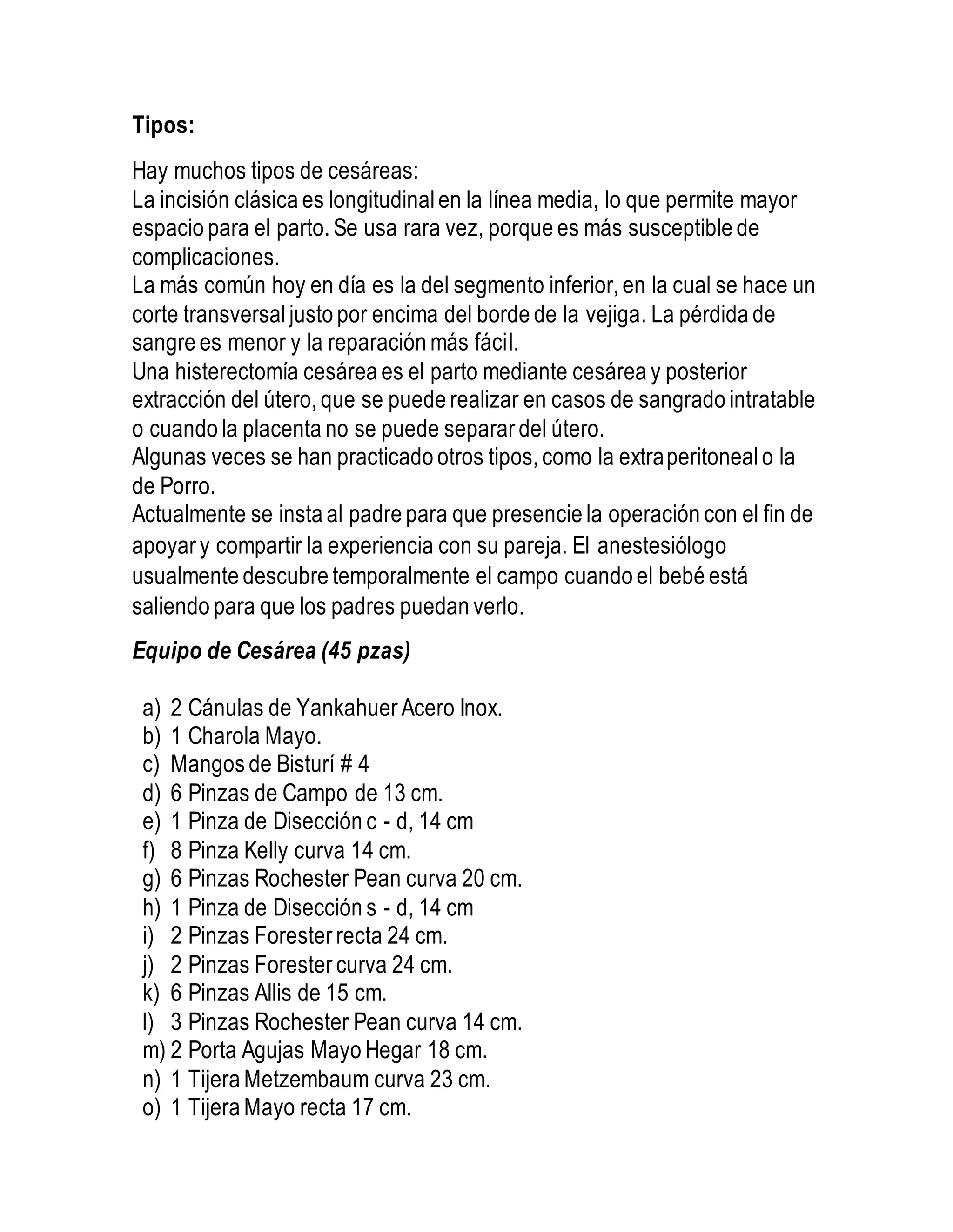 Tipos:
Hay muchos tipos de cesáreas:
La incisión clásica es longitudinal en la línea media, lo que permite mayor
espacio para el parto. Se usa rara vez, porque es más susceptible de
complicaciones.
La más común hoy en día es la del segmento inferior, en la cual se hace un
corte transversaljusto por encima del borde de la vejiga. La pérdida de
sangre es menor y la reparación más fácil.
Una histerectomía cesárea es el parto mediante cesárea y posterior
extracción del útero, que se puede realizar en casos de sangrado intratable
o cuando la placenta no se puede separar del útero.
Algunas veces se han practicado otros tipos, como la extraperitoneal o la
de Porro.
Actualmente se insta al padre para que presencie la operación con el fin de
apoyar y compartir la experiencia con su pareja. El anestesiólogo
usualmente descubre temporalmente el campo cuando el bebé está
saliendo para que los padres puedan verlo.
Equipo de Cesárea (45 pzas)
a) 2 Cánulas de Yankahuer Acero Inox.
b) 1 Charola Mayo.
c) Mangos de Bisturí # 4
d) 6 Pinzas de Campo de 13 cm.
e) 1 Pinza de Disección c - d, 14 cm
f) 8 Pinza Kelly curva 14 cm.
g) 6 Pinzas Rochester Pean curva 20 cm.
h) 1 Pinza de Disección s - d, 14 cm
i) 2 Pinzas Forester recta 24 cm.
j) 2 Pinzas Forester curva 24 cm.
k) 6 Pinzas Allis de 15 cm.
l) 3 Pinzas Rochester Pean curva 14 cm.
m) 2 Porta Agujas Mayo Hegar 18 cm.
n) 1 Tijera Metzembaum curva 23 cm.
o) 1 Tijera Mayo recta 17 cm.
 