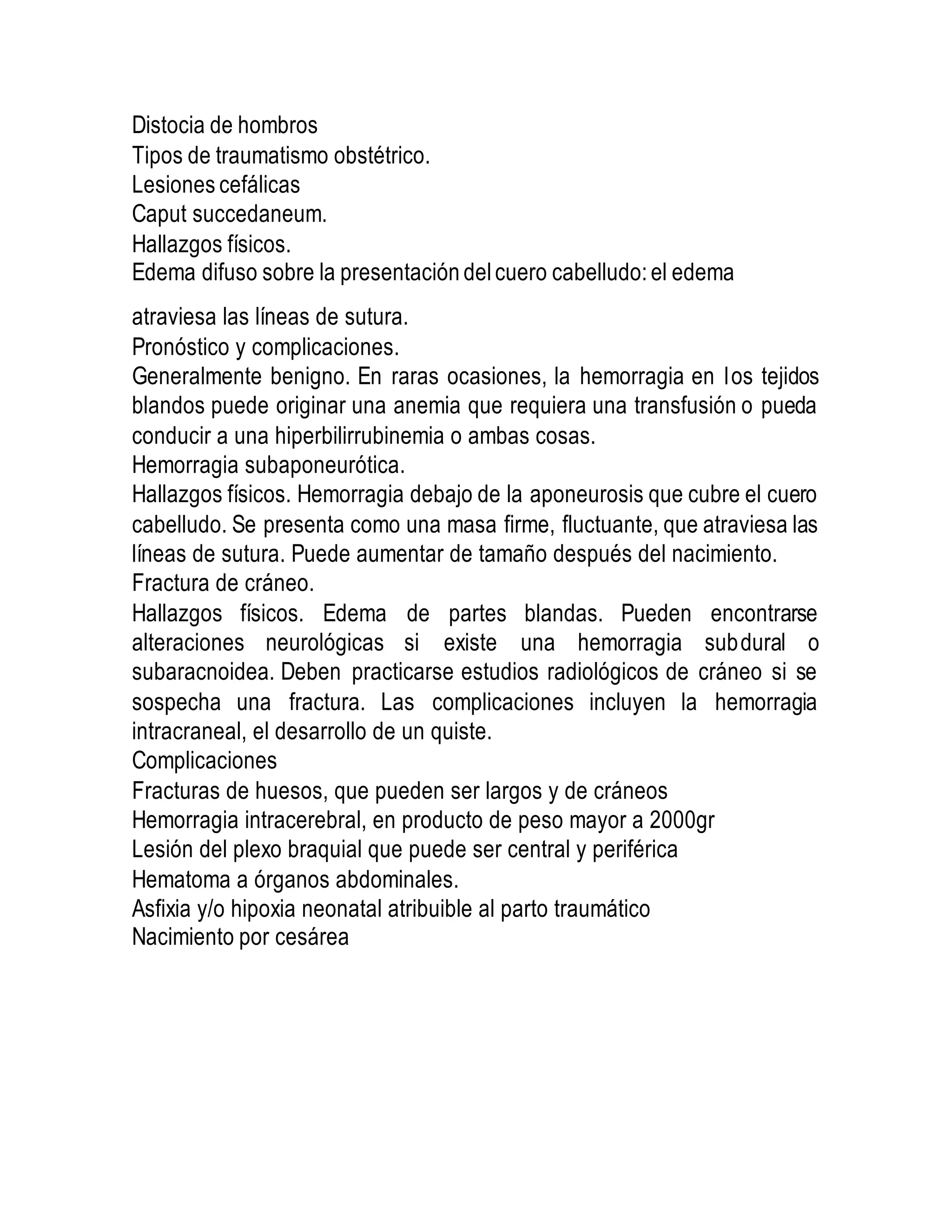 Distocia de hombros
Tipos de traumatismo obstétrico.
Lesiones cefálicas
Caput succedaneum.
Hallazgos físicos.
Edema difuso sobre la presentación del cuero cabelludo: el edema
atraviesa las líneas de sutura.
Pronóstico y complicaciones.
Generalmente benigno. En raras ocasiones, la hemorragia en los tejidos
blandos puede originar una anemia que requiera una transfusión o pueda
conducir a una hiperbilirrubinemia o ambas cosas.
Hemorragia subaponeurótica.
Hallazgos físicos. Hemorragia debajo de la aponeurosis que cubre el cuero
cabelludo. Se presenta como una masa firme, fluctuante, que atraviesa las
líneas de sutura. Puede aumentar de tamaño después del nacimiento.
Fractura de cráneo.
Hallazgos físicos. Edema de partes blandas. Pueden encontrarse
alteraciones neurológicas si existe una hemorragia subdural o
subaracnoidea. Deben practicarse estudios radiológicos de cráneo si se
sospecha una fractura. Las complicaciones incluyen la hemorragia
intracraneal, el desarrollo de un quiste.
Complicaciones
Fracturas de huesos, que pueden ser largos y de cráneos
Hemorragia intracerebral, en producto de peso mayor a 2000gr
Lesión del plexo braquial que puede ser central y periférica
Hematoma a órganos abdominales.
Asfixia y/o hipoxia neonatal atribuible al parto traumático
Nacimiento por cesárea
 