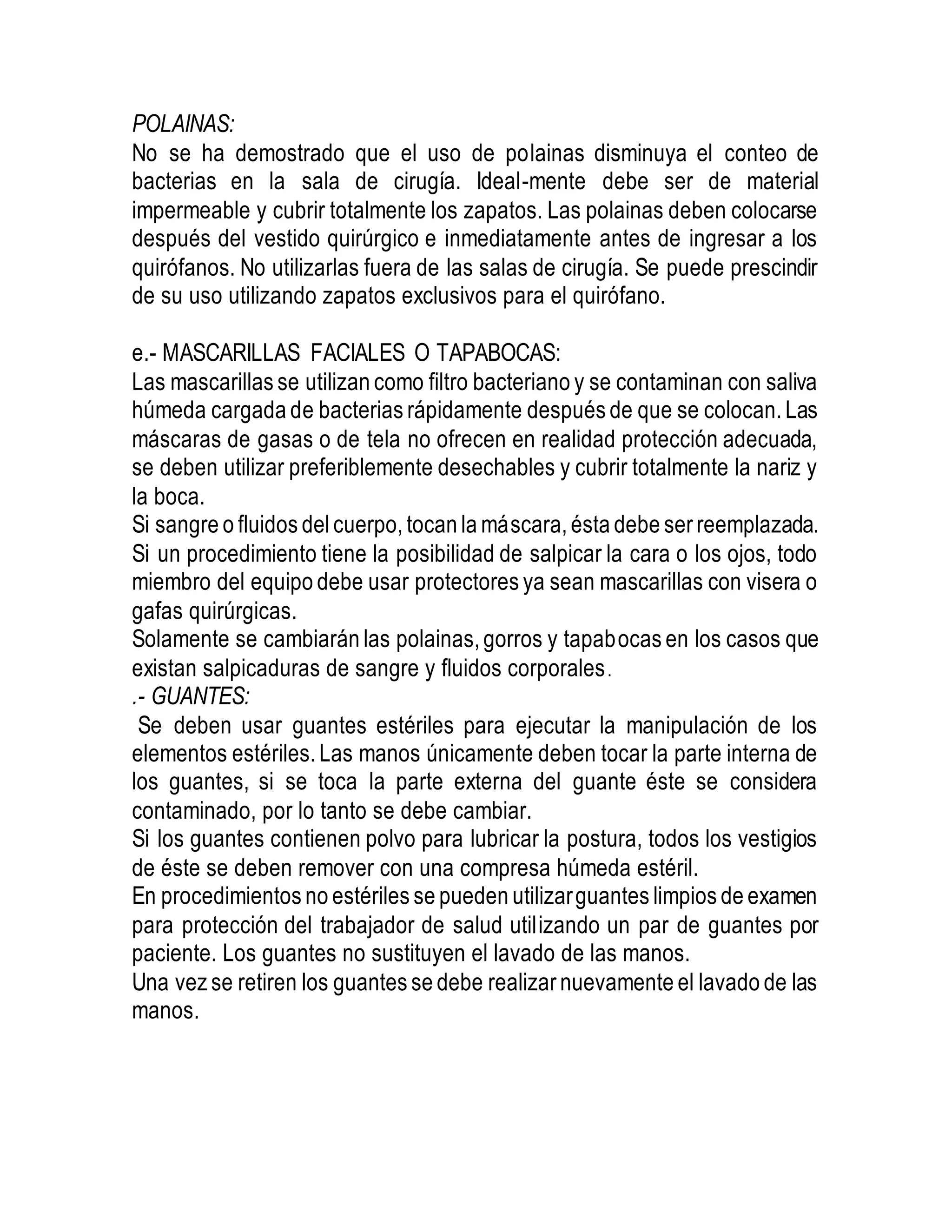 POLAINAS:
No se ha demostrado que el uso de polainas disminuya el conteo de
bacterias en la sala de cirugía. Ideal-mente debe ser de material
impermeable y cubrir totalmente los zapatos. Las polainas deben colocarse
después del vestido quirúrgico e inmediatamente antes de ingresar a los
quirófanos. No utilizarlas fuera de las salas de cirugía. Se puede prescindir
de su uso utilizando zapatos exclusivos para el quirófano.
e.- MASCARILLAS FACIALES O TAPABOCAS:
Las mascarillas se utilizan como filtro bacteriano y se contaminan con saliva
húmeda cargada de bacterias rápidamente después de que se colocan. Las
máscaras de gasas o de tela no ofrecen en realidad protección adecuada,
se deben utilizar preferiblemente desechables y cubrir totalmente la nariz y
la boca.
Si sangre o fluidos delcuerpo, tocan la máscara, ésta debe ser reemplazada.
Si un procedimiento tiene la posibilidad de salpicar la cara o los ojos, todo
miembro del equipo debe usar protectores ya sean mascarillas con visera o
gafas quirúrgicas.
Solamente se cambiarán las polainas, gorros y tapabocas en los casos que
existan salpicaduras de sangre y fluidos corporales.
.- GUANTES:
Se deben usar guantes estériles para ejecutar la manipulación de los
elementos estériles. Las manos únicamente deben tocar la parte interna de
los guantes, si se toca la parte externa del guante éste se considera
contaminado, por lo tanto se debe cambiar.
Si los guantes contienen polvo para lubricar la postura, todos los vestigios
de éste se deben remover con una compresa húmeda estéril.
En procedimientos no estériles se pueden utilizarguantes limpios de examen
para protección del trabajador de salud utilizando un par de guantes por
paciente. Los guantes no sustituyen el lavado de las manos.
Una vez se retiren los guantes se debe realizar nuevamente el lavado de las
manos.
 