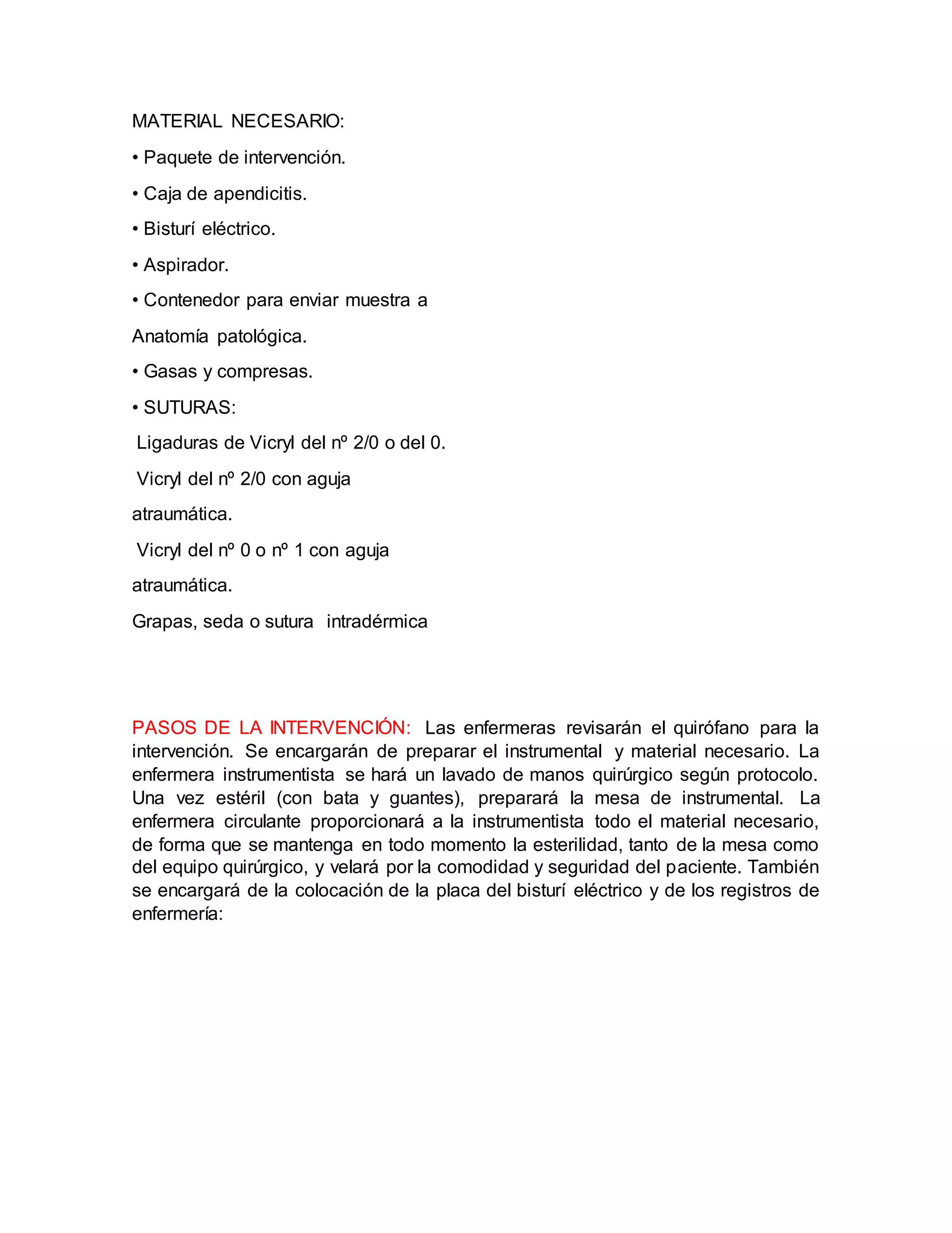 MATERIAL NECESARIO:
• Paquete de intervención.
• Caja de apendicitis.
• Bisturí eléctrico.
• Aspirador.
• Contenedor para enviar muestra a
Anatomía patológica.
• Gasas y compresas.
• SUTURAS:
Ligaduras de Vicryl del nº 2/0 o del 0.
Vicryl del nº 2/0 con aguja
atraumática.
Vicryl del nº 0 o nº 1 con aguja
atraumática.
Grapas, seda o sutura intradérmica
PASOS DE LA INTERVENCIÓN: Las enfermeras revisarán el quirófano para la
intervención. Se encargarán de preparar el instrumental y material necesario. La
enfermera instrumentista se hará un lavado de manos quirúrgico según protocolo.
Una vez estéril (con bata y guantes), preparará la mesa de instrumental. La
enfermera circulante proporcionará a la instrumentista todo el material necesario,
de forma que se mantenga en todo momento la esterilidad, tanto de la mesa como
del equipo quirúrgico, y velará por la comodidad y seguridad del paciente. También
se encargará de la colocación de la placa del bisturí eléctrico y de los registros de
enfermería:
 