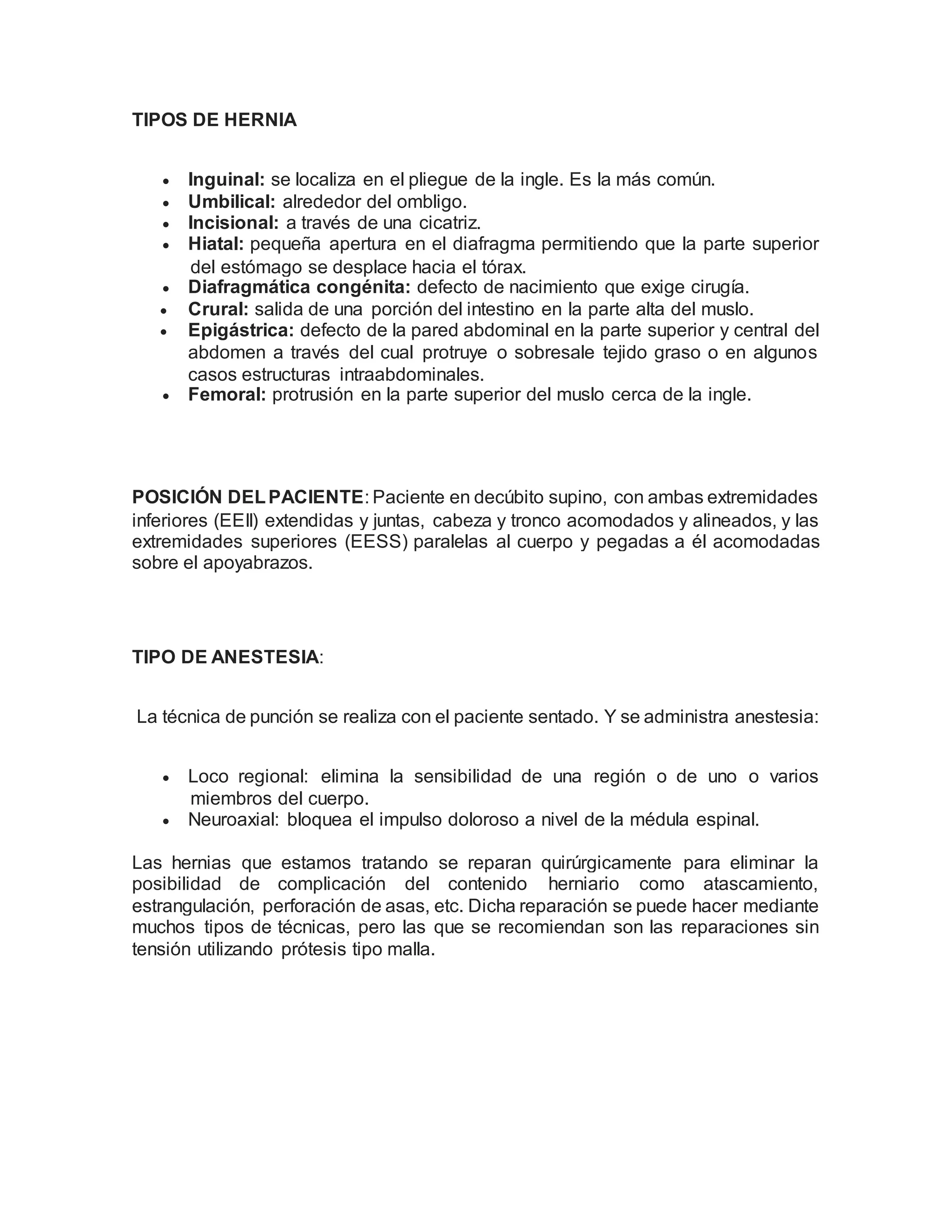 TIPOS DE HERNIA
 Inguinal: se localiza en el pliegue de la ingle. Es la más común.
 Umbilical: alrededor del ombligo.
 Incisional: a través de una cicatriz.
 Hiatal: pequeña apertura en el diafragma permitiendo que la parte superior
del estómago se desplace hacia el tórax.
 Diafragmática congénita: defecto de nacimiento que exige cirugía.
 Crural: salida de una porción del intestino en la parte alta del muslo.
 Epigástrica: defecto de la pared abdominal en la parte superior y central del
abdomen a través del cual protruye o sobresale tejido graso o en algunos
casos estructuras intraabdominales.
 Femoral: protrusión en la parte superior del muslo cerca de la ingle.
POSICIÓN DELPACIENTE: Paciente en decúbito supino, con ambas extremidades
inferiores (EEII) extendidas y juntas, cabeza y tronco acomodados y alineados, y las
extremidades superiores (EESS) paralelas al cuerpo y pegadas a él acomodadas
sobre el apoyabrazos.
TIPO DE ANESTESIA:
La técnica de punción se realiza con el paciente sentado. Y se administra anestesia:
 Loco regional: elimina la sensibilidad de una región o de uno o varios
miembros del cuerpo.
 Neuroaxial: bloquea el impulso doloroso a nivel de la médula espinal.
Las hernias que estamos tratando se reparan quirúrgicamente para eliminar la
posibilidad de complicación del contenido herniario como atascamiento,
estrangulación, perforación de asas, etc. Dicha reparación se puede hacer mediante
muchos tipos de técnicas, pero las que se recomiendan son las reparaciones sin
tensión utilizando prótesis tipo malla.
 