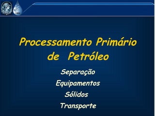 Processamento Primário de  Petróleo Separação Equipamentos Sólidos  Transporte 