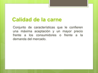 Calidad de la carne
Conjunto de características que le confieren
una máxima aceptación y un mayor precio
frente a los consumidores o frente a la
demanda del mercado.
 