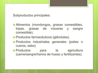 Subproductos principales:
 Alimentos (mondongos, grasas comestibles,
tripas, grasas de vísceras y sangre
comestible).
 Productos farmacéuticos (glándulas).
 Productos industriales generales (pieles o
cueros, sebo)
 Productos para la agricultura
(carne/sangre/harina de hueso y fertilizantes).
 