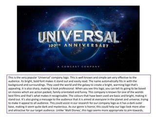 This is the very popular ‘Universal’ company logo. This is well-known and simple yet very effective to the
audience. Its bright, bold font makes it stand out and easily read. The name automatically fits in with the
background and surroundings. They used the world and the galaxy to create a bright, warming logo that’s
appealing. It is also sharp, making it look professional. When you see this logo, you can tell its going to be based
on movies which are action packed, family orientated and funny. This company is known for one of the worlds
best films and that’s what makes it recognisable. The colours that have been used are basic and bright, making it
stand out. It’s also giving a message to the audience that it is aimed at everyone in the planet and universe, trying
to make it appeal to all audience. This could assist in our research for our company logo as it has a dark outer
base, making it seem quite dark and mysterious. As our genre is horror, this could help our logo look more alive
and attractive for our target audience. Unlike ‘Walt Disney’, this logo seems more appropriate to aim towards.
 