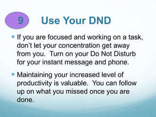 9 Use Your DND
 If you are focused and working on a task,
don’t let your concentration get away
from you. Turn on your Do Not Disturb
for your instant message and phone.
 Maintaining your increased level of
productivity is valuable. You can follow
up on what you missed once you are
done.
 